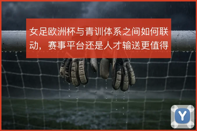 女足欧洲杯与青训体系之间如何联动,赛事平台还是人才输送更值得关注