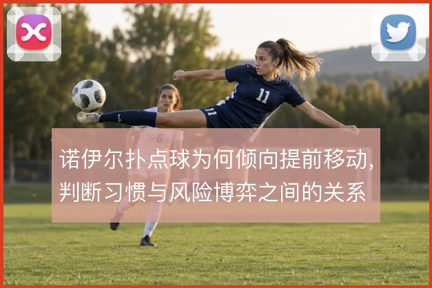 诺伊尔扑点球为何倾向提前移动,判断习惯与风险博弈之间的关系