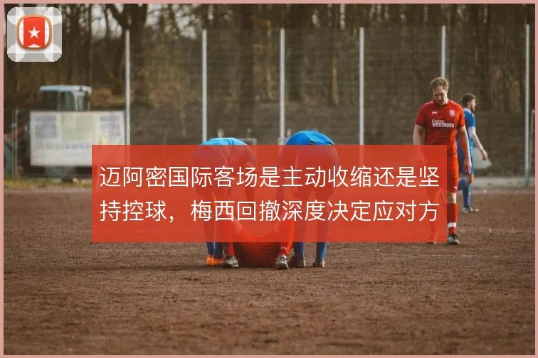 迈阿密国际客场是主动收缩还是坚持控球，梅西回撤深度决定应对方式