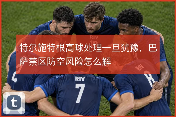 特尔施特根高球处理一旦犹豫，巴萨禁区防空风险怎么解