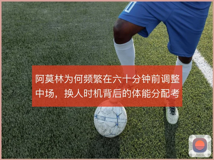 阿莫林为何频繁在六十分钟前调整中场，换人时机背后的体能分配考量