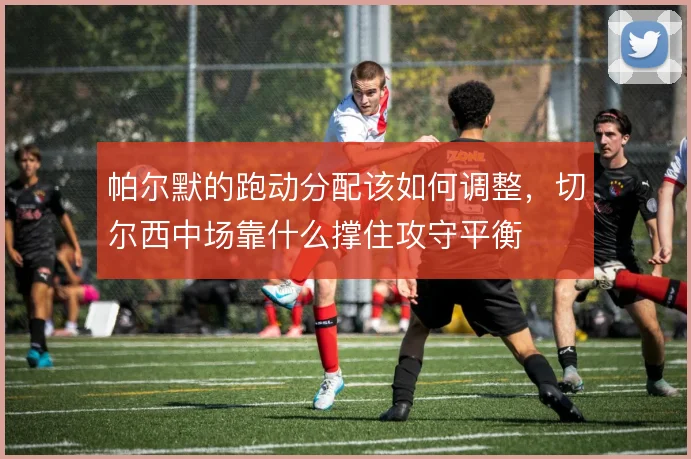 帕尔默的跑动分配该如何调整,切尔西中场靠什么撑住攻守平衡