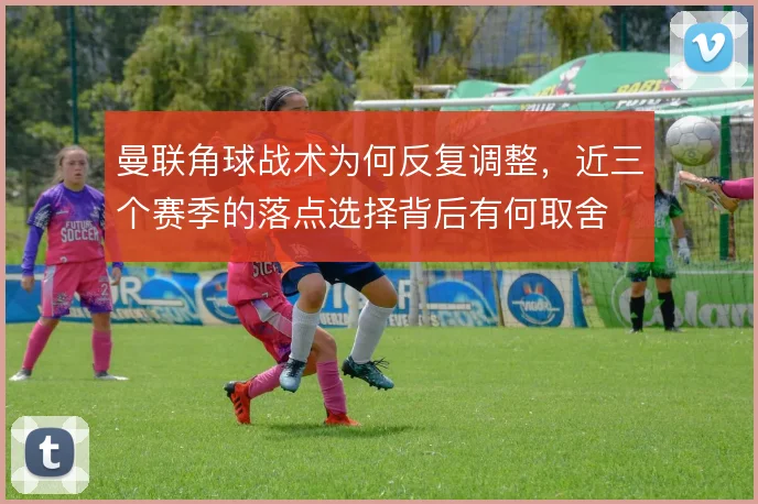 曼联角球战术为何反复调整，近三个赛季的落点选择背后有何取舍
