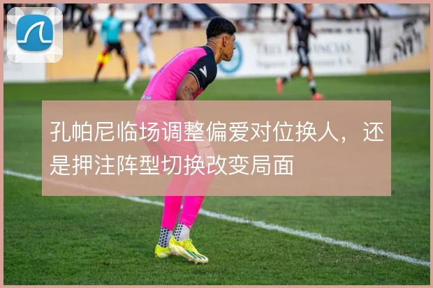 孔帕尼临场调整偏爱对位换人,还是押注阵型切换改变局面