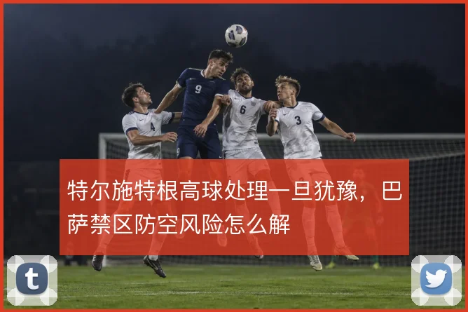 特尔施特根高球处理一旦犹豫，巴萨禁区防空风险怎么解